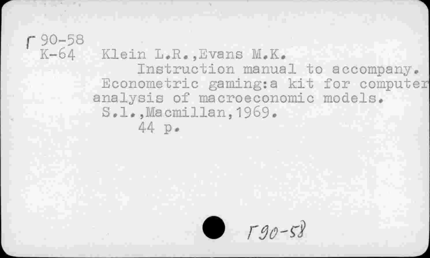 ﻿f90-58
K-64 Klein L.R.,Evans M.K.
Instruction manual to accompany Econometric gaming:a kit for comput analysis of macroeconomic models. S.l.,Macmillan,1969.
44 p.
